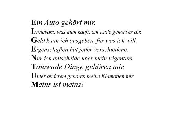 Ein Auto gehört mir. Relevant, was man kauft, am Ende gehört es dir. Egal kann ich ausgeben, für was ich will. Eigenschaften hat jeder verschiedene. Nur ich entscheide über mein Eigentum. Tausende Dinge gehören mir. Unter anderem gehören meine Klamotten mir. Meins ist meins!