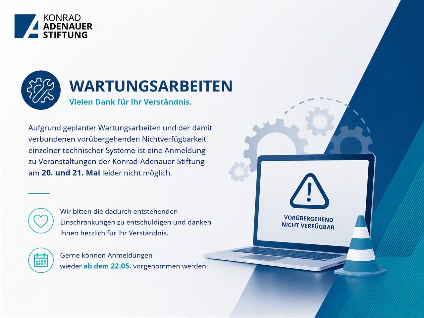 Aufgrund geplanter Wartungsarbeiten und der damit verbundenen vorübergehenden Nichtverfügbarkeit einzelner technischer Systeme ist eine Anmeldung zu Veranstaltungen der Konrad-Adenauer-Stiftung am 20. und 21. Mai leider nicht möglich. Wir bitten die dadurch entstehenden Einschränkungen zu entschuldigen und danken Ihnen herzlich für Ihr Verständnis. Gerne können Anmeldungen wieder ab dem 22.05. vorgenommen werden.